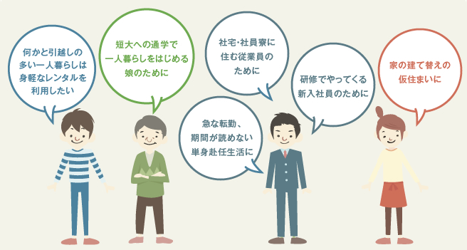 何かと引越しの多い一人暮らしは身軽なレンタルを利用したい　短大への通学で一人暮らしをはじめる娘のために　急な転勤、期間が読めない単身赴任生活に　社宅・社員寮に住む従業員のために　研修でやってくる新入社員のために　家の建て替えの仮住まいに